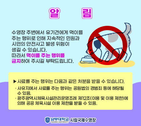 [ 알    림 ]   수영장 주변에서 유기견에게 먹이를 주는 행위로 인해 지속적인 민원과 시민의 안전사고 발생 위험이 생길 수 있습니다. 따라서 먹이를 주는 행위를 금지하여 주시길 부탁드립니다.    ▶사료를 주는 행위는 다음과 같은 처분을 받을 수 있습니다.   · 사유지에서 사료를 주는 행위는 공원법의 경범죄 등에 해당될 수 있음.   · 광주광역시체육시설관리운영조례 제12조(이용 및 이용 제한)에 의해 공공     체육시설 이용 제한을 받을 수 있음.    - 남부대국제수영장운영본부장 -