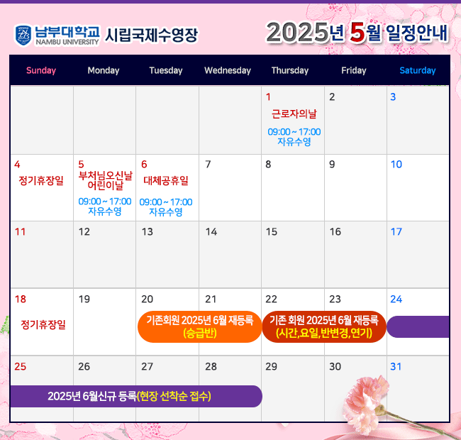 - 2025년 5월 일정안내 - 1일(목)   근로자의 날  09:00~17:00(자유수영) 4일(일)   정기휴장일 5일(월)   부처님오신날, 어린이날  09:00~17:00(자유수영) 6일(화)   대체공휴일   09:00~17:00(자유수영) 18일(일)  정기휴장일 20일(화) ~ 21일(수) 기존회원 2025년 6월 재등록 <승급반> 22일(목) ~ 23일(금) 기존회원 2025년 6월 재등록 <시간,요일,반변경,연기> 24일(토) ~ 2025년 6월 신규 등록(현장 선착순 접수)