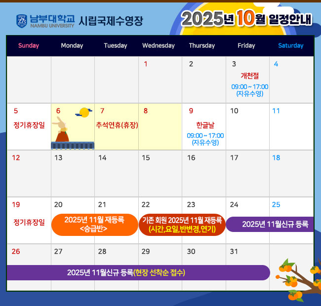 - 2025년 10월 일정안내 - 3일(금)   개천절  (09:00~17:00 자유수영) 5일(일)    정기휴장일 6일(월) ~ 8일(수)  추석연휴    휴장 9일(목)    한글날  (09:00~17:00 자유수영) 19일(일)   정기휴장일 20일(월) ~ 21일(화)  기존회원 2025년 11월 재등록 <승급반> 22일(수) ~ 23일(목)  기존회원 2025년 11월 재등록 <시간,요일,반변경,연기> 24일(금) ~ 2025년 11월 신규 등록(현장 선착순 접수)