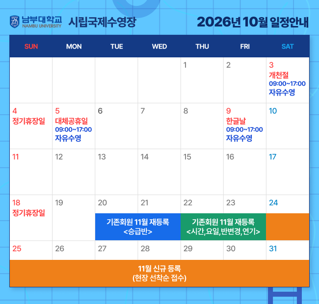 - 2026년 10월 일정안내 - 3일(토)    개천절 < 09:00~17:00 자유수영> 4일(일)    정기휴장일 5일(월)    대체공휴일 < 09:00~17:00 자유수영> 9일(금)    한글날< 09:00~17:00 자유수영> 18일(일)  정기휴장일 20일(화) ~ 21일(수) 기존회원 11월 재등록 <승급반> 22일(목) ~ 23일(금) 기존회원 11월 재등록 <시간,요일,반변경,연기> 24일(토) ~ 11월 신규 등록(현장 선착순 접수)
