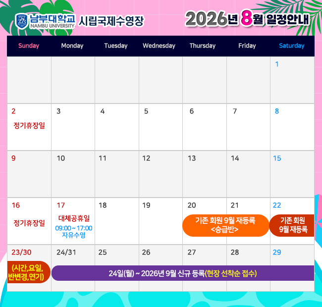 - 2026년 8월 일정안내 -  2일(일)    정기휴장일 16일(일)  정기휴장일 17일(금)  대체공휴일< 09:00~17:00 자유수영> 20일(목) ~ 21일(금) 기존회원 2026년 9월 재등록 <승급반> 22일(토) ~ 23일(일) 기존회원 2026년 9월 재등록 <시간,요일,반변경,연기> 24일(월) ~ 2026년 9월 신규 등록(현장 선착순 접수)
