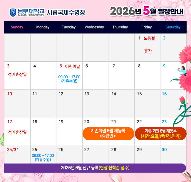 - 2026년 5월 일정안내 -  1일(금)   노동절               휴장 3일(일)   정기휴장일 5일(화)   어린이날           09:00~17:00 자유수영 17일(일)  정기휴장일 20일(수) ~ 21일(목) 기존회원 2026년 6월 재등록 <승급반> 22일(금) ~ 23일(토) 기존회원 2026년 6월 재등록 <시간,요일,반변경,연기> 24일(일) ~ 2026년 6월 신규 등록(현장 선착순 접수) 25일(월)    대체공휴일       09:00~17:00 자유수영