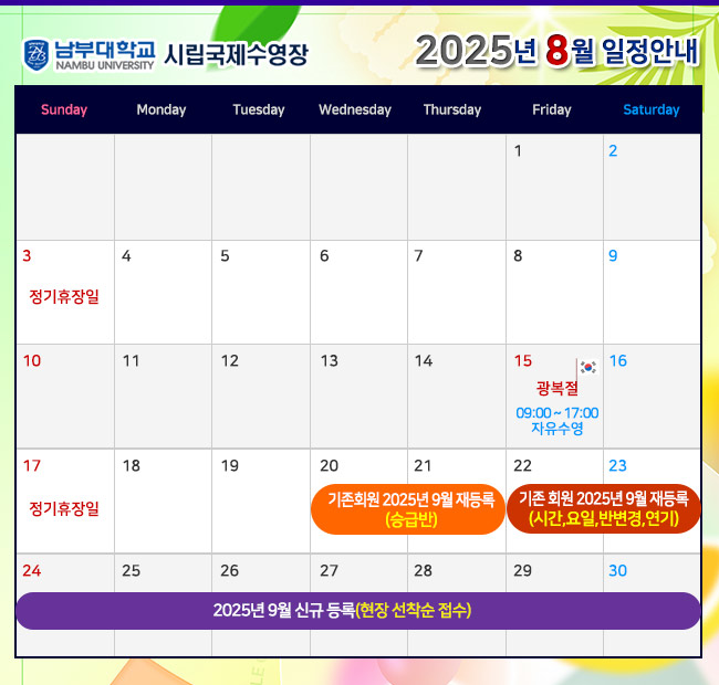 - 2025년 8월 일정안내 - 3일(일)    정기휴장일 15일(금)  광복절 (09:00~17:00 자유수영) 17일(일)  정기휴장일 20일(수) ~ 21일(목) 기존회원 2025년 9월 재등록 <승급반> 22일(금) ~ 23일(토) 기존회원 2025년 9월 재등록 <시간,요일,반변경,연기> 24일(일) ~ 2025년 9월 신규 등록(현장 선착순 접수)