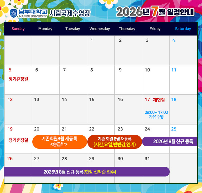 5일(일)   정기휴장일 17일(금) 제헌절< 09:00~17:00 자유수영> 19일(일) 정기휴장일 20일(월) ~ 21일(화) 기존회원 2026년 8월 재등록 <승급반> 22일(수) ~ 23일(목) 기존회원 2026년 8월 재등록 <시간,요일,반변경,연기> 24일(금) ~ 2026년 8월 신규 등록(현장 선착순 접수)