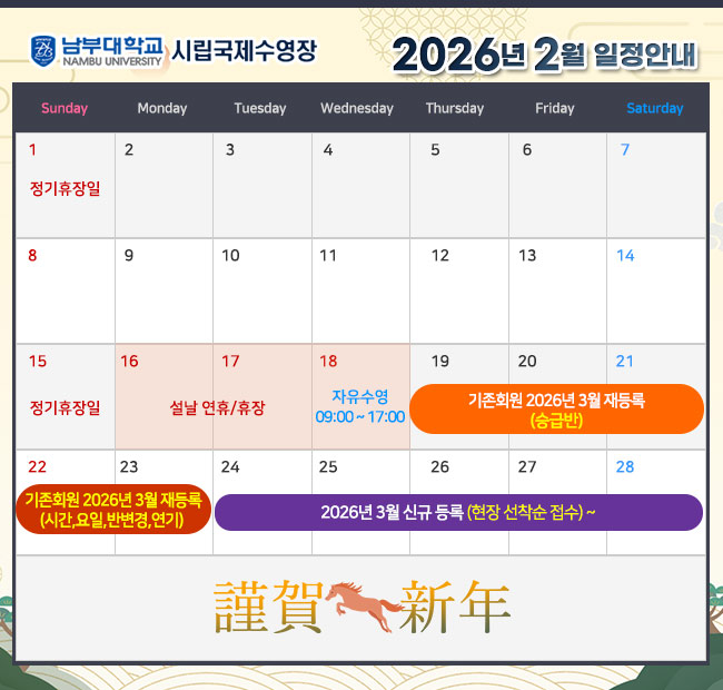 - 2026년 2월 일정안내 -  1일(일)     정기휴장일 15일(일)   정기휴자일 16일(월),17일(화)  설날 연휴/휴장 18일(수)  <09:00~17:00 자유수영> 19일(목) ~ 21일(토) 기존회원 2026년 3월 재등록 <승급반> 22일(일) ~ 23일(월) 기존회원 2026년 3월 재등록 <시간,요일,반변경,연기> 24일(화) ~ 2026년 3월 신규 등록(현장 선착순 접수)