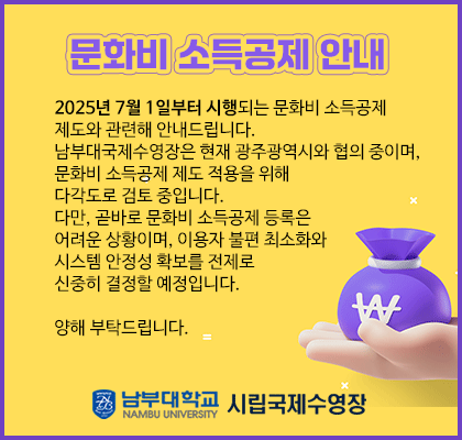 [문화비 소득공제 안내] 2025년 7월 1일부터 시행되는 문화비 소득공제 제도와 관련해 안내드립니다. 남부대국제수영장은 현재 광주광역시와 협의 중이며, 문화비 소득공제 제도 적용을 위해 다각도로 검토 중입니다. 다만, 곧바로 문화비 소득공제 등록은 어려운 상황이며, 이용자 불편 최소화와 시스템 안정성 확보를 전제로 신중히 결정할 예정입니다. 양해 부탁드립니다.