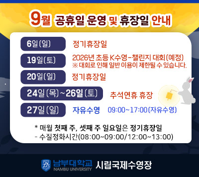 - 9월 휴장일 및 공휴일 운영 안내 -  6일(일)   정기휴장일  19(토)     2026년 초등 K수영-챌린지 대회(예정)/이용제한  20(일)     정기휴장일  24(목) ~ 26(토) 추석연휴 휴장  27일(일)  자유수영 09:00~ 17:00(정상운영)    *매월 첫째 주, 셋째 주 일요일은 정기 휴장일  - 정화시간(08:00~09:00/12:00~13:00)