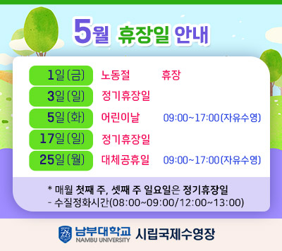 - 5월 공휴일 및 휴장일 운영 안내 -     1일(금)     노동절           휴장  3일(일)     정기휴장일  5일(월)     어린이날        09:00~17:00(자유수영)    17일(일)   정기휴장일  25일(월)   대체공휴일     09:00~17:00(자유수영)      * 매월 첫째 주, 셋째 주 일요일은 정기 휴장일  정화시간(08:00~09:00/12:00~13:00)  