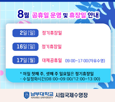 - 8월 공휴일 운영 및 휴장일 안내 -  2일(일)   정기 휴장일  16일(일) 정기 휴장일  17일(월)  대체공휴일 09:00~ 17:00(자유수영)    *매월 첫째 주, 셋째 주 일요일은 정기 휴장일  - 정화시간(08:00~09:00/12:00~13:00)