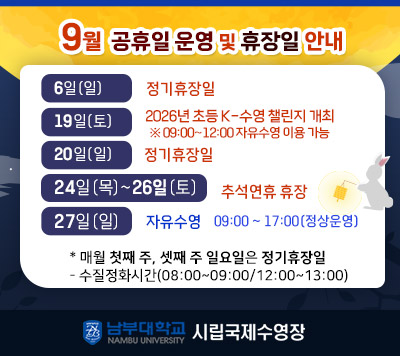 - 9월 휴장일 및 공휴일 운영 안내 -  6일(일)   정기휴장일  19일(토) 2026년 초등 K-수영 챌린지 개최    ※ 09:00~12:00 자유수영 이용 가능  20(일)     정기휴장일  24(목) ~ 26(토) 추석연휴 휴장  27일(일)  자유수영 09:00~ 17:00(정상운영)    *매월 첫째 주, 셋째 주 일요일은 정기 휴장일  - 정화시간(08:00~09:00/12:00~13:00)