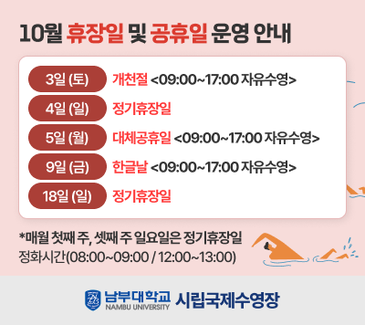 - 10월 휴장일 및 공휴일 운영 안내 -  3일(토)    개천절 < 09:00~17:00 자유수영>  4일(일)    정기휴장일  5일(월)    대체공휴일 < 09:00~17:00 자유수영>  9일(금)    한글날< 09:00~17:00 자유수영>  18일(일)  정기휴장일  *매월 첫째 주, 셋째 주 일요일은 정기휴장일  - 정화시간(08:00~09:00/12:00~13:00)